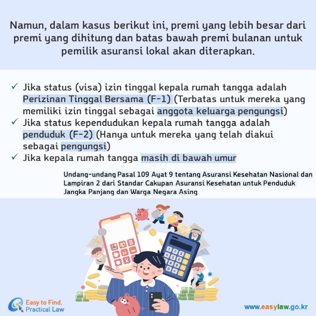 Namun, dalam kasus berikut ini, premi yang lebih besar dari premi yang dihitung dan batas bawah premi bulanan untuk pemilik asuransi lokal akan diterapkan. Jika status (visa) izin tinggal kepala rumah tangga adalah Perizinan Tinggal Bersama (F-1) (Terbatas untuk mereka yang memiliki izin tinggal sebagai anggota keluarga pengungsi) Jika status kependudukan kepala rumah tangga adalah penduduk (F-2) (Hanya untuk mereka yang telah diakui sebagai pengungsi) Jika kepala rumah tangga masih di bawah umur Undang-undang Pasal 109 Ayat 9 tentang Asuransi Kesehatan Nasional dan  Lampiran 2 dari Standar Cakupan Asuransi Kesehatan untuk Penduduk Jangka Panjang dan Warga Negara Asing